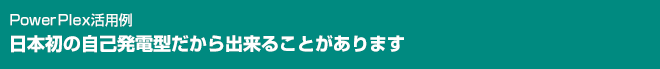 PowerPlex活用例 日本初の自己発電型だから出来ることがあります